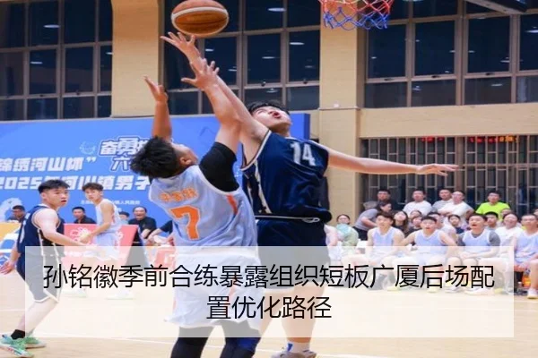 孙铭徽季前合练暴露组织短板广厦后场配置优化路径