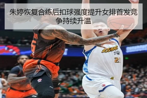 朱婷恢复合练后扣球强度提升女排首发竞争持续升温